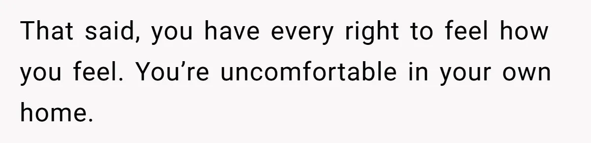 That said, you have every right to feel how you feel. You’re uncomfortable in your own home.