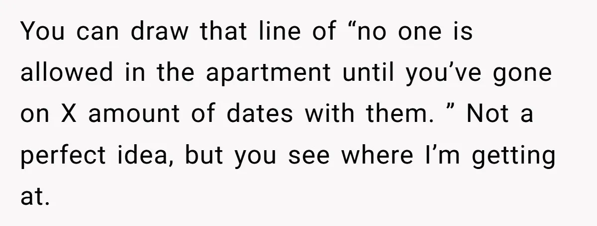 You can draw that line of “no one is allowed in the apartment until you’ve gone on X amount of dates with them. ” Not a perfect idea, but you...