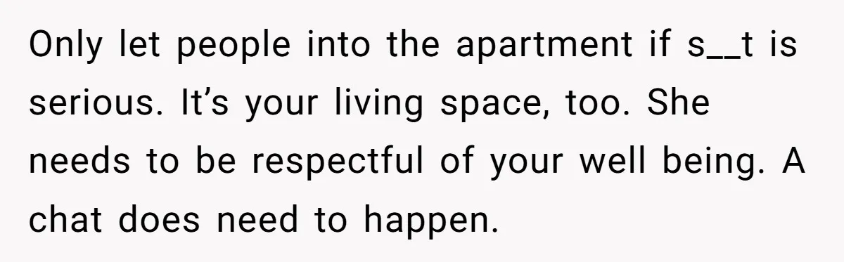 Only let people into the apartment if s__t is serious. It’s your living space, too. She needs to be respectful of your well being. A chat does need to happen.