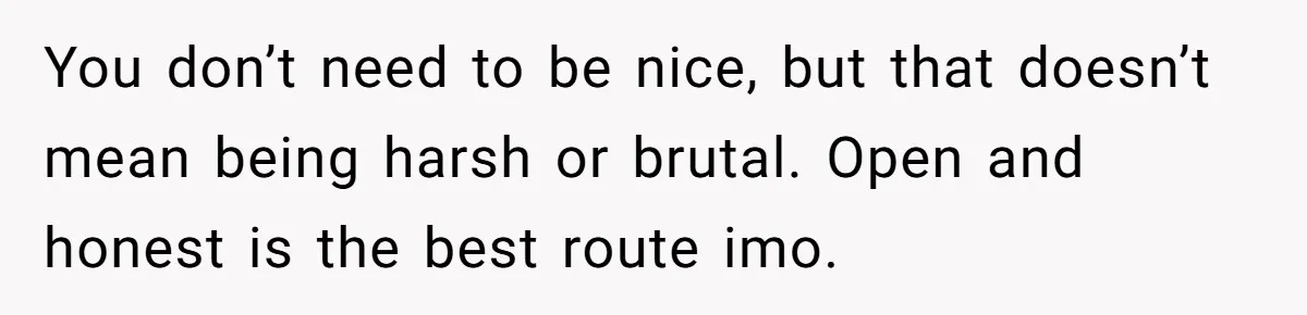 You don’t need to be nice, but that doesn’t mean being harsh or brutal. Open and honest is the best route imo.