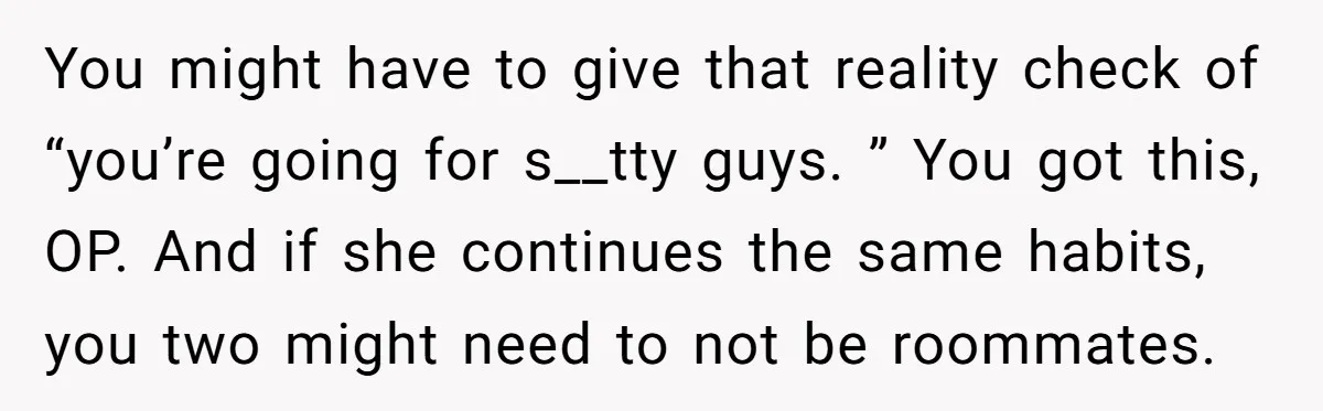 You might have to give that reality check of “you’re going for s__tty guys. ” You got this, OP. And if she continues the same habits, you two might need...