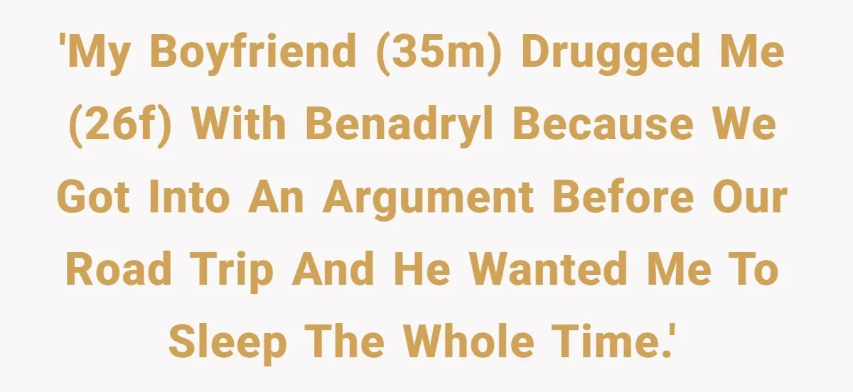 'My boyfriend (35m) drugged me (26f) with Benadryl because we got into an argument before our road trip and he wanted me to sleep the whole time.'