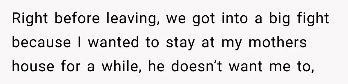 Right before leaving, we got into a big fight because I wanted to stay at my mothers house for a while, he doesn’t want me to,