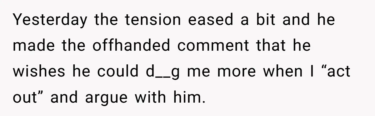 Yesterday the tension eased a bit and he made the offhanded comment that he wishes he could d__g me more when I “act out” and argue with him.