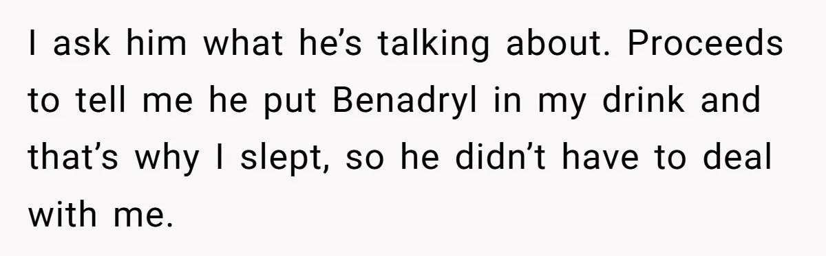 I ask him what he’s talking about. Proceeds to tell me he put Benadryl in my drink and that’s why I slept, so he didn’t have to deal with me.