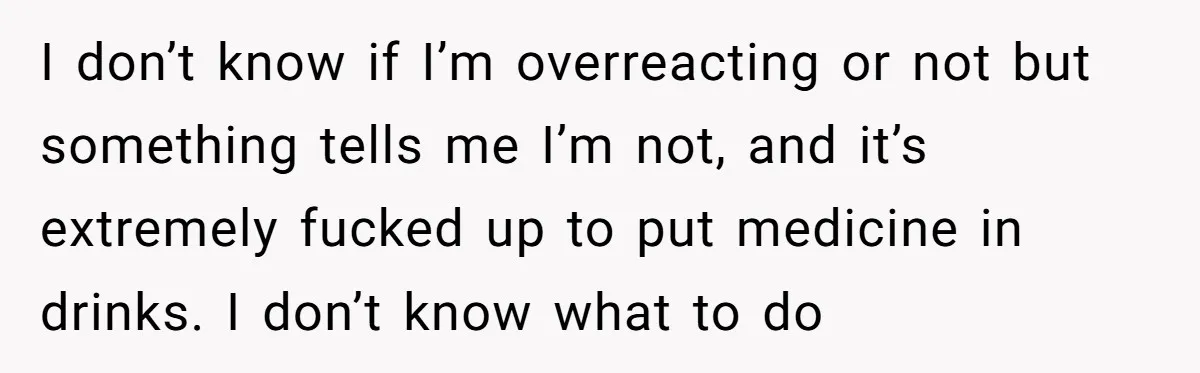 I don’t know if I’m overreacting or not but something tells me I’m not, and it’s extremely fucked up to put medicine in drinks. I don’t know what to do