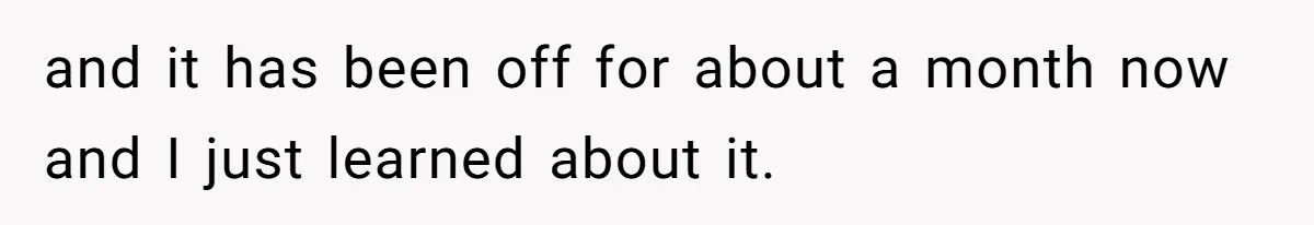 and it has been off for about a month now and I just learned about it.