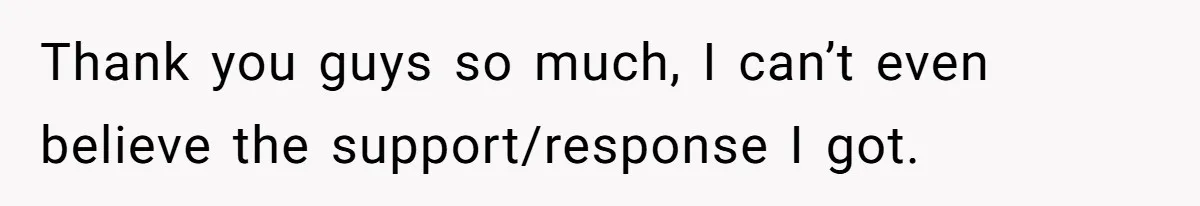 Thank you guys so much, I can’t even believe the support/response I got.