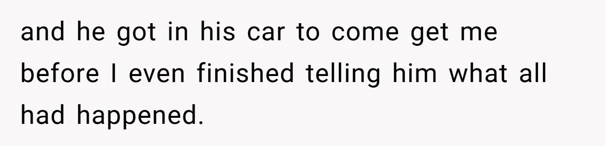and he got in his car to come get me before I even finished telling him what all had happened.