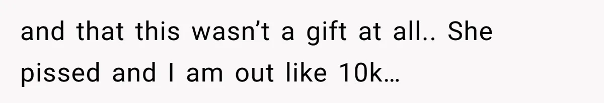and that this wasn’t a gift at all.. She pissed and I am out like 10k…