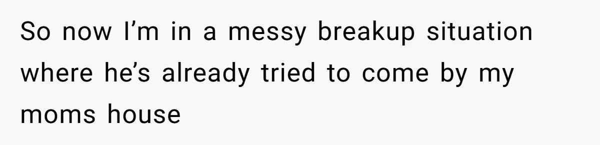 So now I’m in a messy breakup situation where he’s already tried to come by my moms house