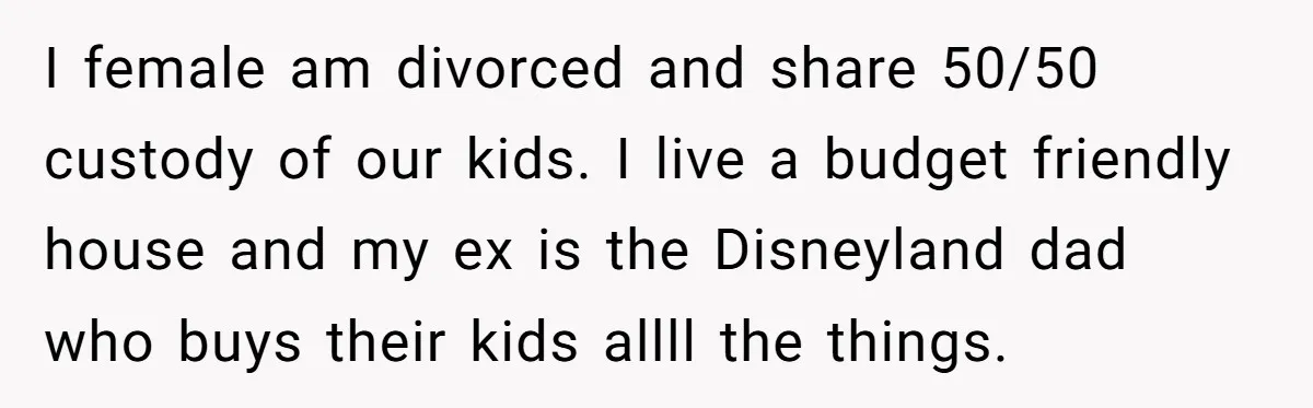 I female am divorced and share 50/50 custody of our kids. I live a budget friendly house and my ex is the Disneyland dad who buys their kids allll the...