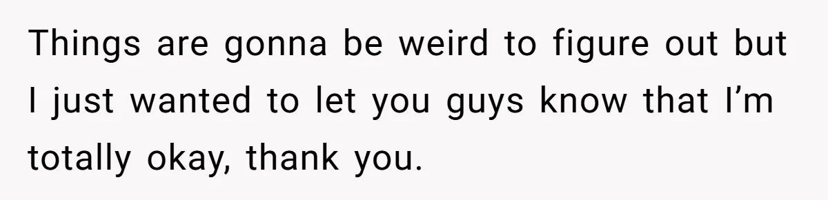 Things are gonna be weird to figure out but I just wanted to let you guys know that I’m totally okay, thank you.