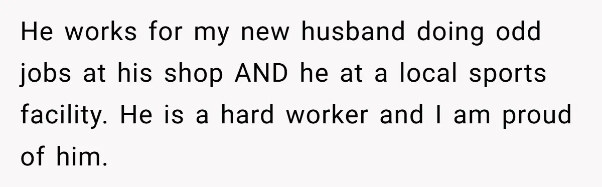 He works for my new husband doing odd jobs at his shop AND he at a local sports facility. He is a hard worker and I am proud of him.