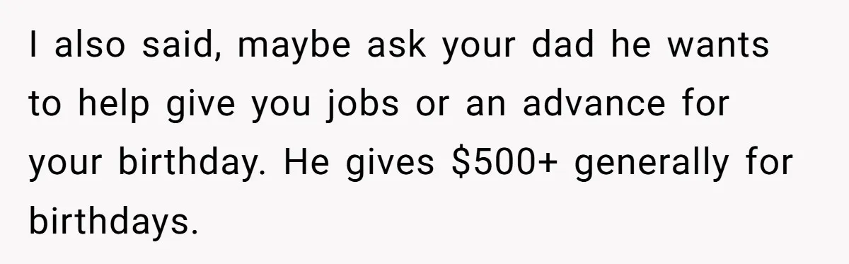 I also said, maybe ask your dad he wants to help give you jobs or an advance for your birthday. He gives $500+ generally for birthdays.