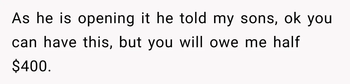 As he is opening it he told my sons, ok you can have this, but you will owe me half $400.