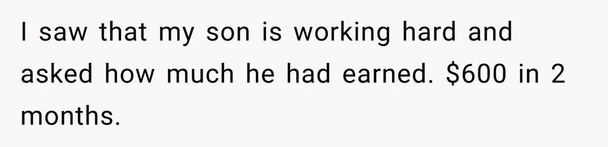 I saw that my son is working hard and asked how much he had earned. $600 in 2 months.