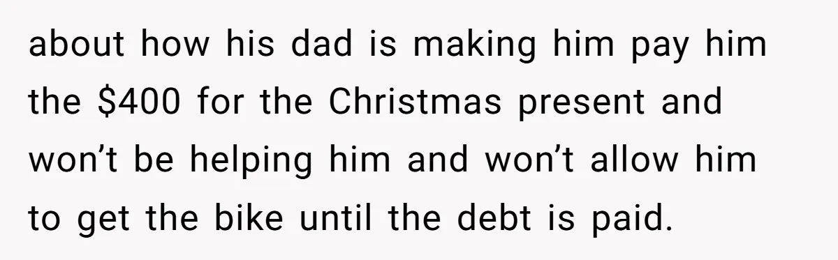 about how his dad is making him pay him the $400 for the Christmas present and won’t be helping him and won’t allow him to get the bike until the...