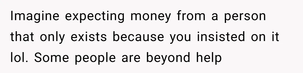 Imagine expecting money from a person that only exists because you insisted on it lol. Some people are beyond help
