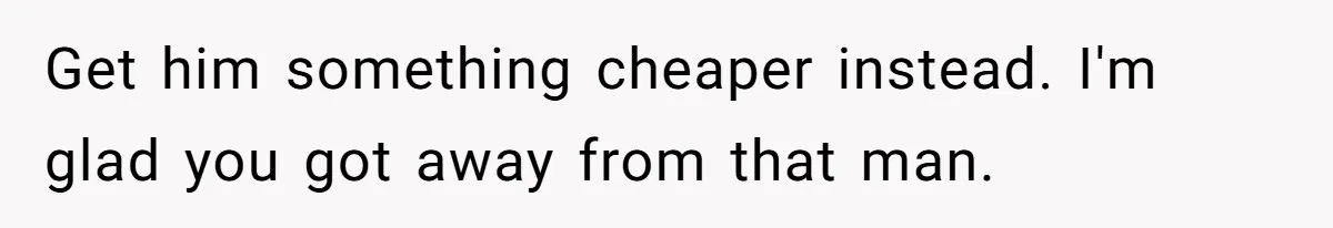 Get him something cheaper instead. I'm glad you got away from that man.