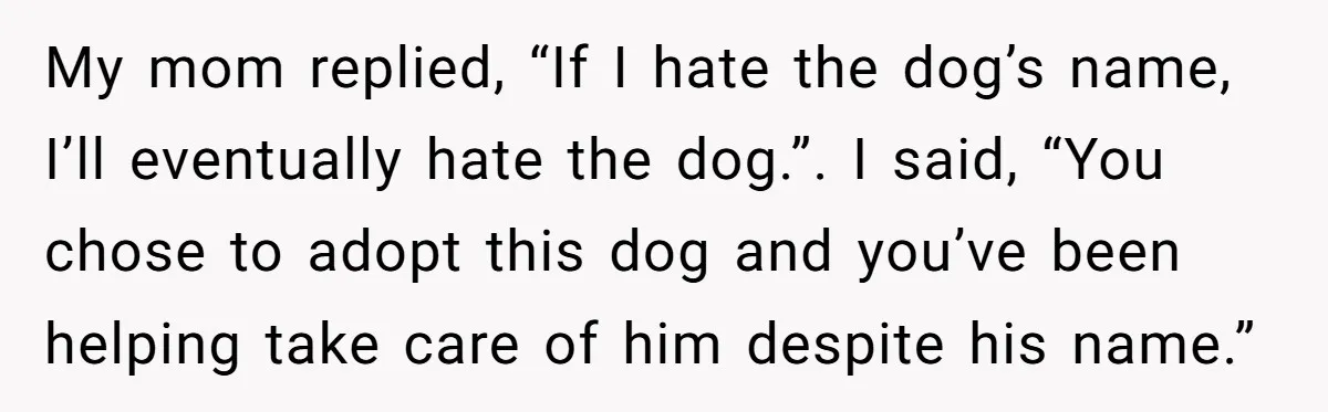 My mom replied, “If I hate the dog’s name, I’ll eventually hate the dog.”. I said, “You chose to adopt this dog and you’ve been helping take care of him...
