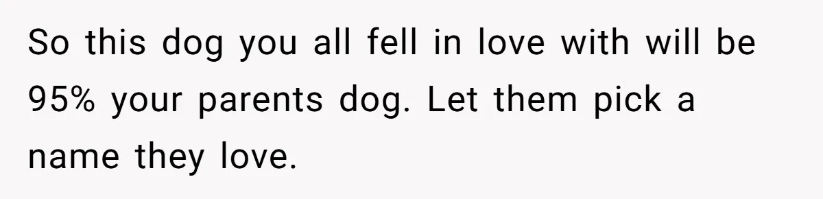 So this dog you all fell in love with will be 95% your parents dog. Let them pick a name they love.