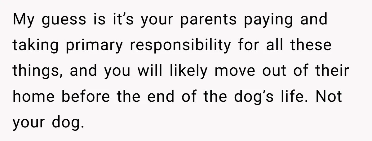 My guess is it’s your parents paying and taking primary responsibility for all these things, and you will likely move out of their home before the end of the dog’s...