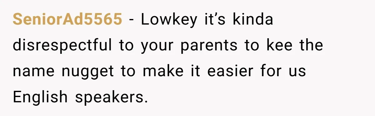 SeniorAd5565 − Lowkey it’s kinda disrespectful to your parents to kee the name nugget to make it easier for us English speakers.