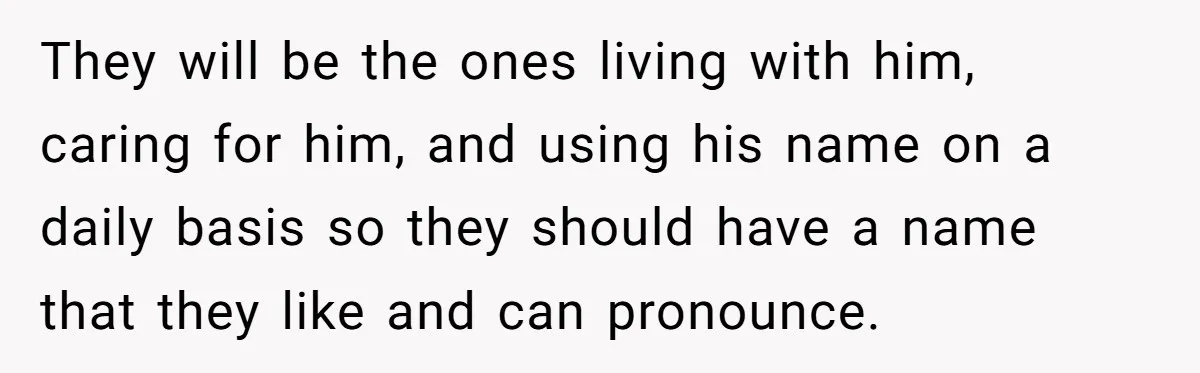They will be the ones living with him, caring for him, and using his name on a daily basis so they should have a name that they like and can...