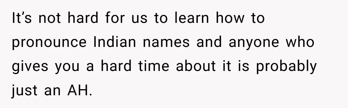 It’s not hard for us to learn how to pronounce Indian names and anyone who gives you a hard time about it is probably just an AH.