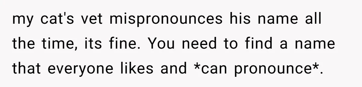 my cat's vet mispronounces his name all the time, its fine. You need to find a name that everyone likes and *can pronounce*.