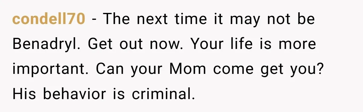condell70 − The next time it may not be Benadryl. Get out now. Your life is more important. Can your Mom come get you? His behavior is criminal.