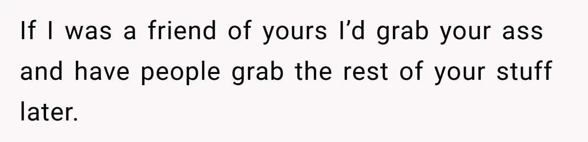 If I was a friend of yours I’d grab your ass and have people grab the rest of your stuff later.