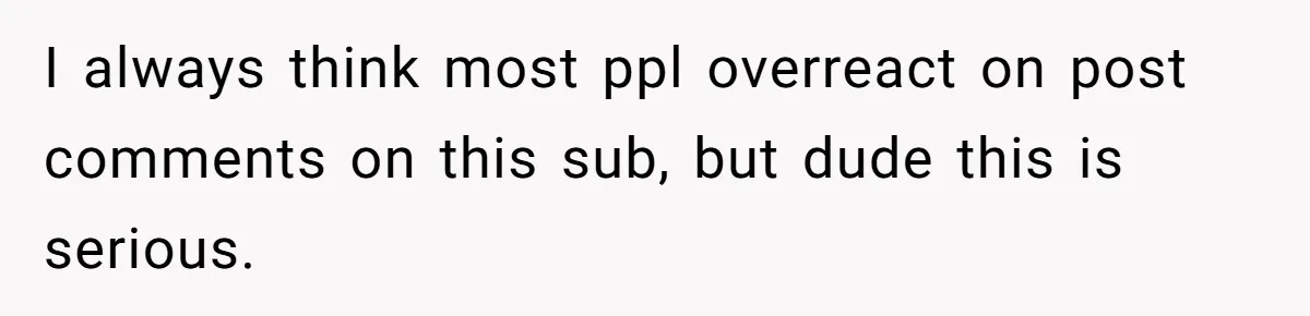 I always think most ppl overreact on post comments on this sub, but dude this is serious.