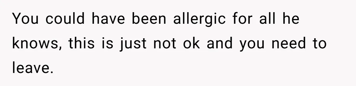 You could have been allergic for all he knows, this is just not ok and you need to leave.
