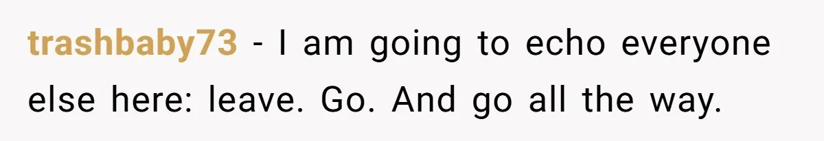trashbaby73 − I am going to echo everyone else here: leave. Go. And go all the way.