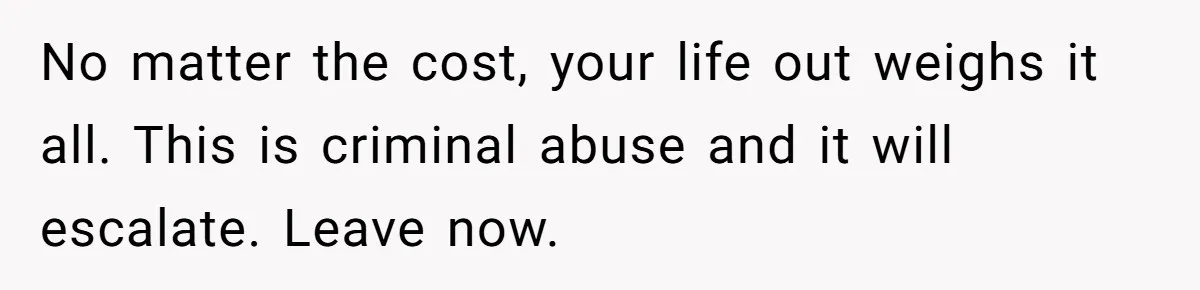 No matter the cost, your life out weighs it all. This is criminal abuse and it will escalate. Leave now.