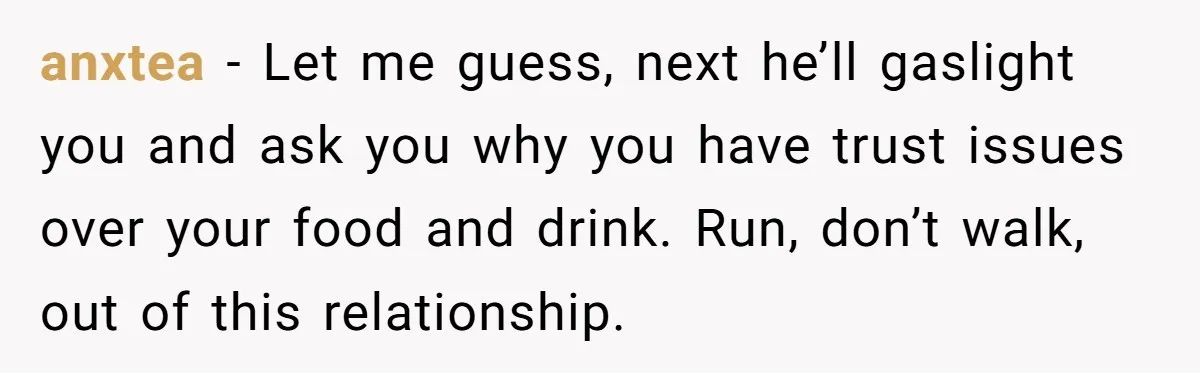anxtea − Let me guess, next he’ll gaslight you and ask you why you have trust issues over your food and drink. Run, don’t walk, out of this relationship.