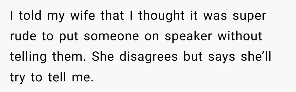 I told my wife that I thought it was super rude to put someone on speaker without telling them. She disagrees but says she’ll try to tell me.