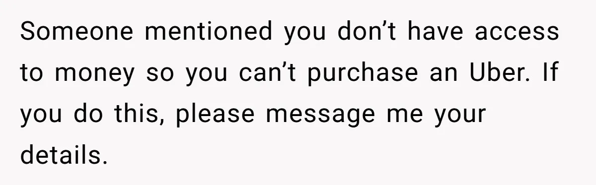 Someone mentioned you don’t have access to money so you can’t purchase an Uber. If you do this, please message me your details.
