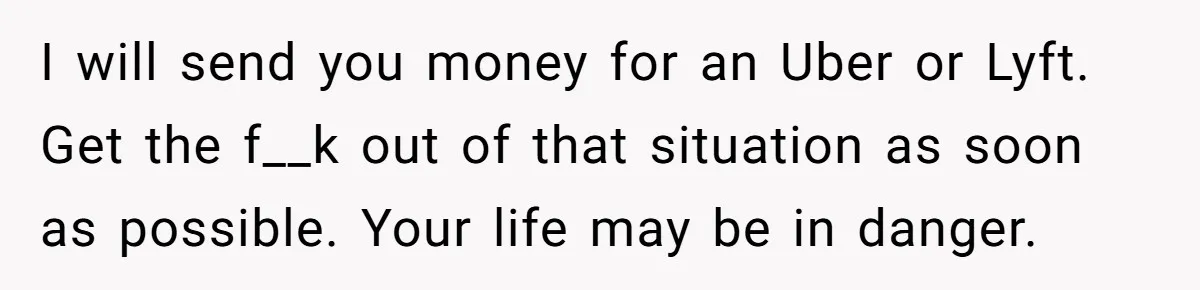 I will send you money for an Uber or Lyft. Get the f__k out of that situation as soon as possible. Your life may be in danger.