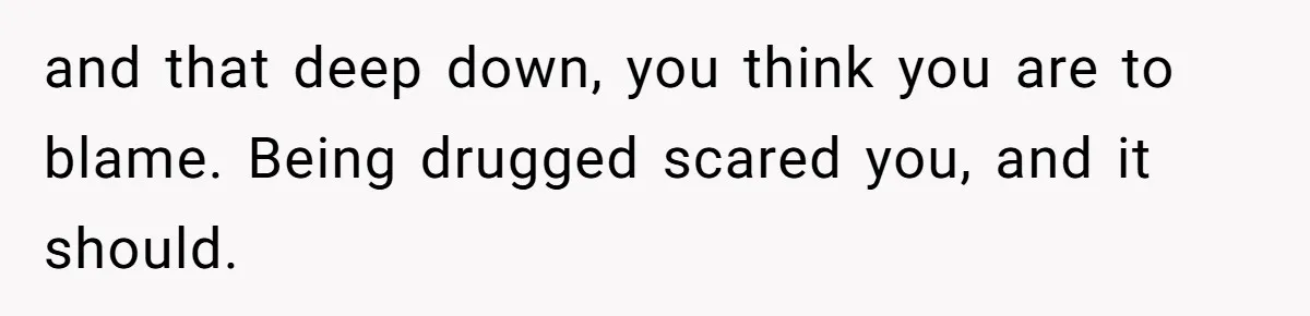 and that deep down, you think you are to blame. Being drugged scared you, and it should.