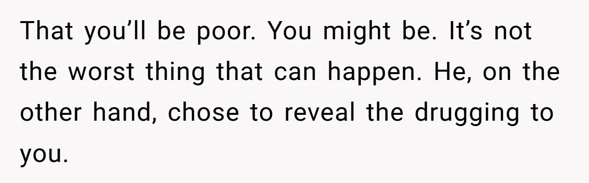 That you’ll be poor. You might be. It’s not the worst thing that can happen. He, on the other hand, chose to reveal the drugging to you.
