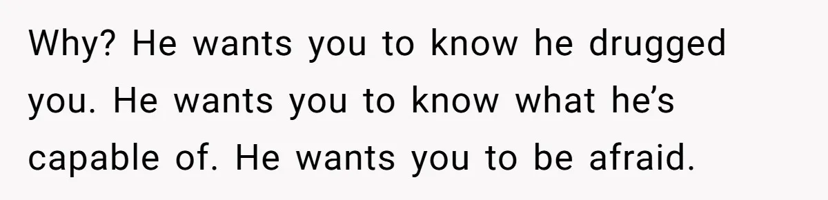 Why? He wants you to know he drugged you. He wants you to know what he’s capable of. He wants you to be afraid.