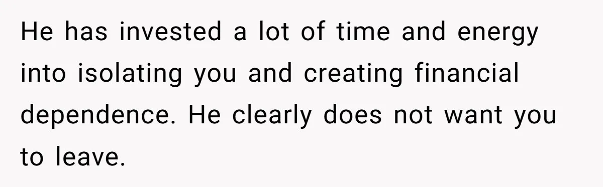 He has invested a lot of time and energy into isolating you and creating financial dependence. He clearly does not want you to leave.