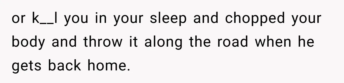 or k__l you in your sleep and chopped your body and throw it along the road when he gets back home.