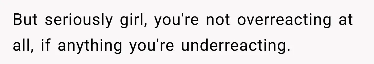 But seriously girl, you're not overreacting at all, if anything you're underreacting.