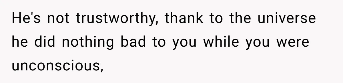 He's not trustworthy, thank to the universe he did nothing bad to you while you were unconscious,