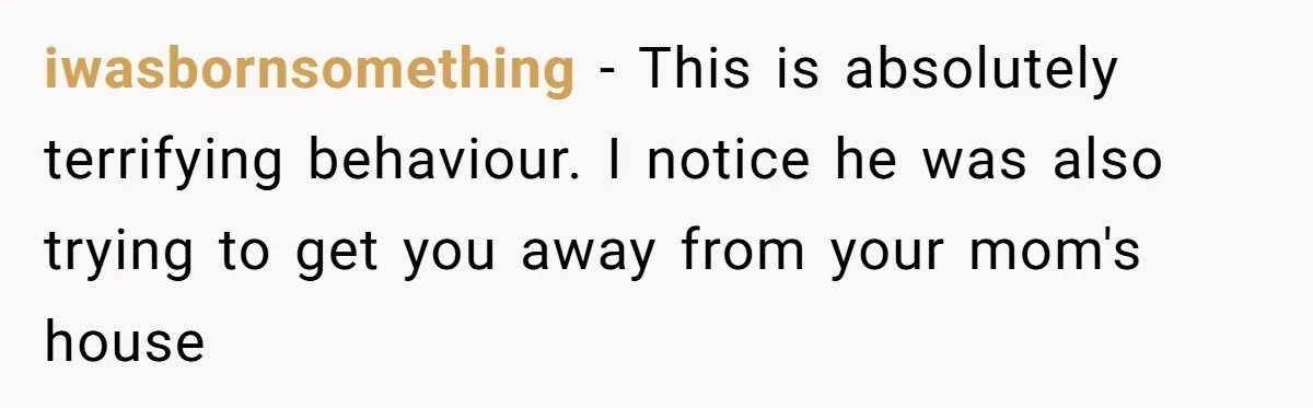 iwasbornsomething − This is absolutely terrifying behaviour. I notice he was also trying to get you away from your mom's house