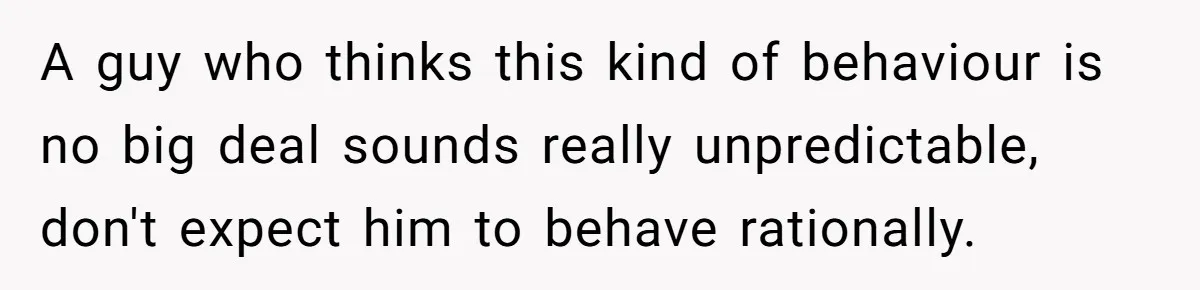 A guy who thinks this kind of behaviour is no big deal sounds really unpredictable, don't expect him to behave rationally.